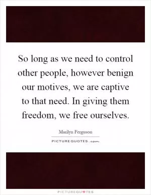 So long as we need to control other people, however benign our motives, we are captive to that need. In giving them freedom, we free ourselves Picture Quote #1