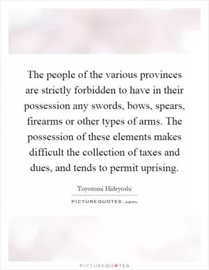 The people of the various provinces are strictly forbidden to have in their possession any swords, bows, spears, firearms or other types of arms. The possession of these elements makes difficult the collection of taxes and dues, and tends to permit uprising Picture Quote #1