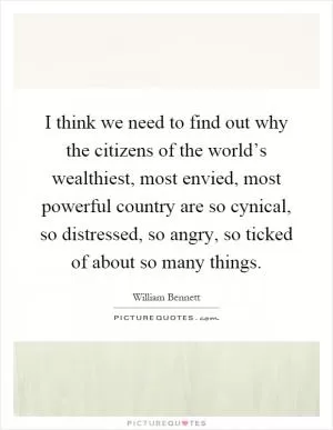 I think we need to find out why the citizens of the world’s wealthiest, most envied, most powerful country are so cynical, so distressed, so angry, so ticked of about so many things Picture Quote #1