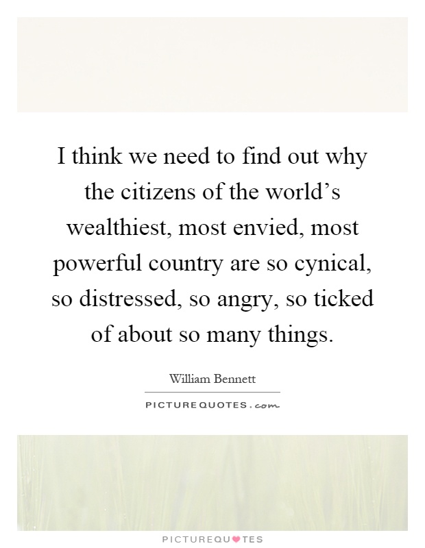 I think we need to find out why the citizens of the world's wealthiest, most envied, most powerful country are so cynical, so distressed, so angry, so ticked of about so many things Picture Quote #1