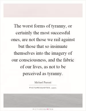 The worst forms of tyranny, or certainly the most successful ones, are not those we rail against but those that so insinuate themselves into the imagery of our consciousness, and the fabric of our lives, as not to be perceived as tyranny Picture Quote #1