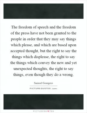 The freedom of speech and the freedom of the press have not been granted to the people in order that they may say things which please, and which are based upon accepted thought, but the right to say the things which displease, the right to say the things which convey the new and yet unexpected thoughts, the right to say things, even though they do a wrong Picture Quote #1