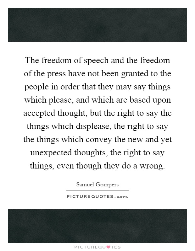 The freedom of speech and the freedom of the press have not been granted to the people in order that they may say things which please, and which are based upon accepted thought, but the right to say the things which displease, the right to say the things which convey the new and yet unexpected thoughts, the right to say things, even though they do a wrong Picture Quote #1