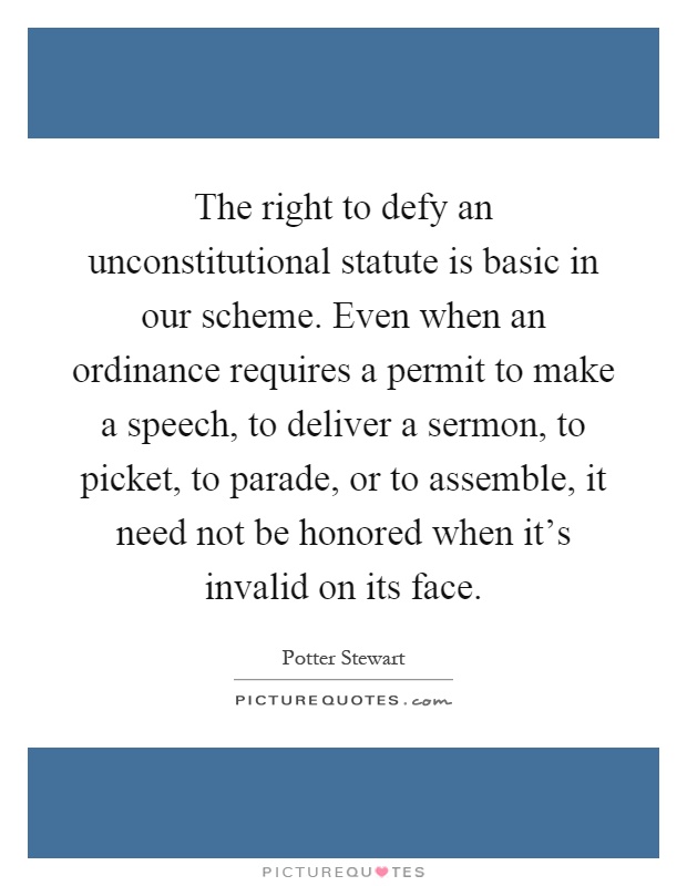 The right to defy an unconstitutional statute is basic in our scheme. Even when an ordinance requires a permit to make a speech, to deliver a sermon, to picket, to parade, or to assemble, it need not be honored when it's invalid on its face Picture Quote #1