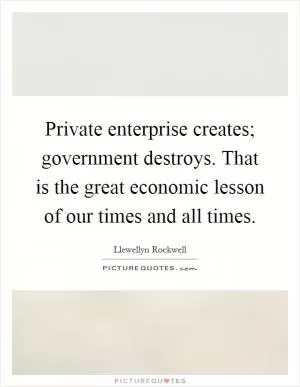 Private enterprise creates; government destroys. That is the great economic lesson of our times and all times Picture Quote #1