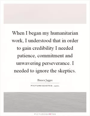 When I began my humanitarian work, I understood that in order to gain credibility I needed patience, commitment and unwavering perseverance. I needed to ignore the skeptics Picture Quote #1