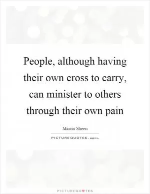 People, although having their own cross to carry, can minister to others through their own pain Picture Quote #1