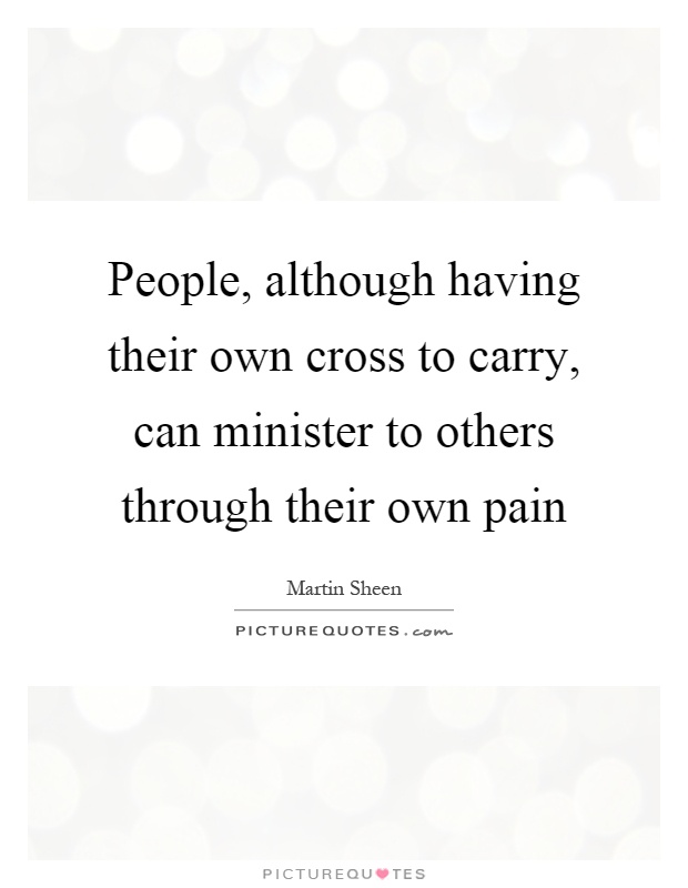 People, although having their own cross to carry, can minister to others through their own pain Picture Quote #1