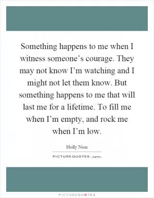 Something happens to me when I witness someone’s courage. They may not know I’m watching and I might not let them know. But something happens to me that will last me for a lifetime. To fill me when I’m empty, and rock me when I’m low Picture Quote #1
