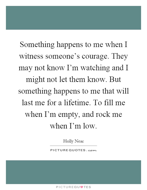 Something happens to me when I witness someone's courage. They may not know I'm watching and I might not let them know. But something happens to me that will last me for a lifetime. To fill me when I'm empty, and rock me when I'm low Picture Quote #1