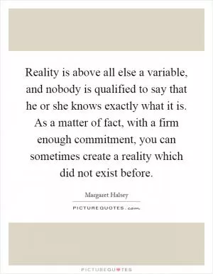 Reality is above all else a variable, and nobody is qualified to say that he or she knows exactly what it is. As a matter of fact, with a firm enough commitment, you can sometimes create a reality which did not exist before Picture Quote #1