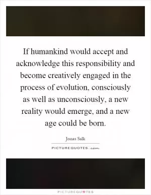 If humankind would accept and acknowledge this responsibility and become creatively engaged in the process of evolution, consciously as well as unconsciously, a new reality would emerge, and a new age could be born Picture Quote #1