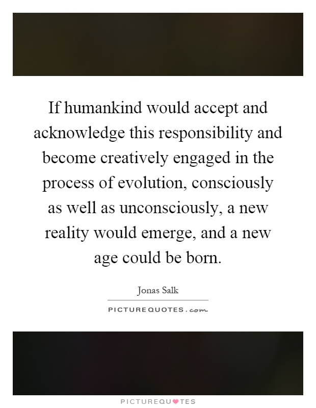 If humankind would accept and acknowledge this responsibility and become creatively engaged in the process of evolution, consciously as well as unconsciously, a new reality would emerge, and a new age could be born Picture Quote #1