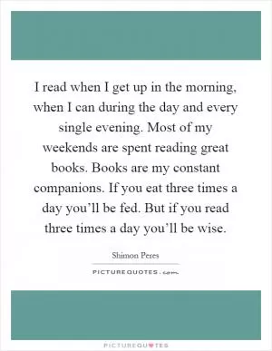 I read when I get up in the morning, when I can during the day and every single evening. Most of my weekends are spent reading great books. Books are my constant companions. If you eat three times a day you’ll be fed. But if you read three times a day you’ll be wise Picture Quote #1