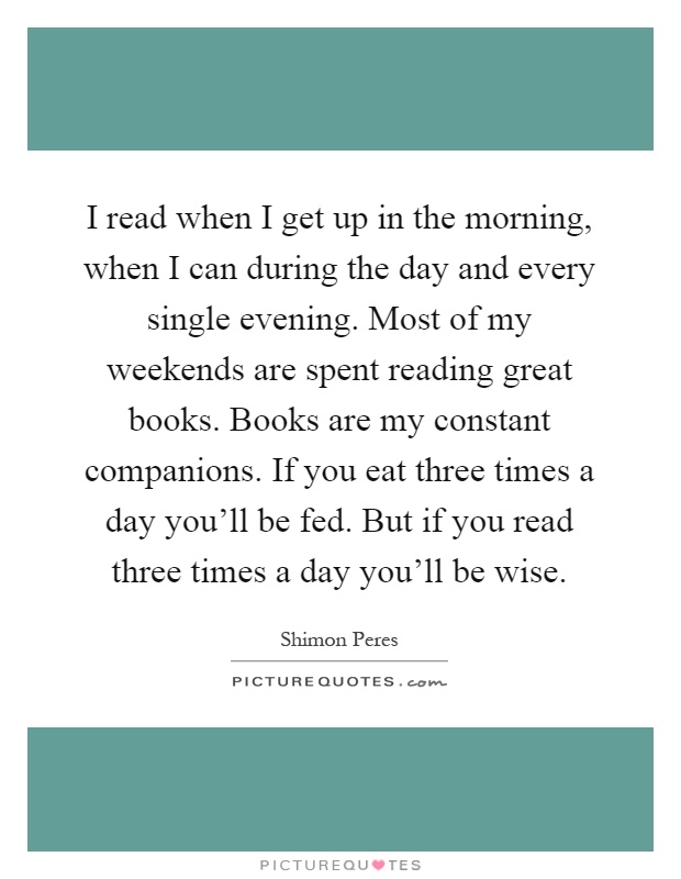 I read when I get up in the morning, when I can during the day and every single evening. Most of my weekends are spent reading great books. Books are my constant companions. If you eat three times a day you'll be fed. But if you read three times a day you'll be wise Picture Quote #1