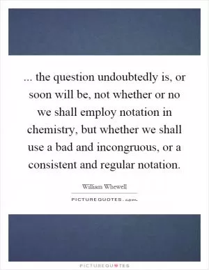 ... the question undoubtedly is, or soon will be, not whether or no we shall employ notation in chemistry, but whether we shall use a bad and incongruous, or a consistent and regular notation Picture Quote #1