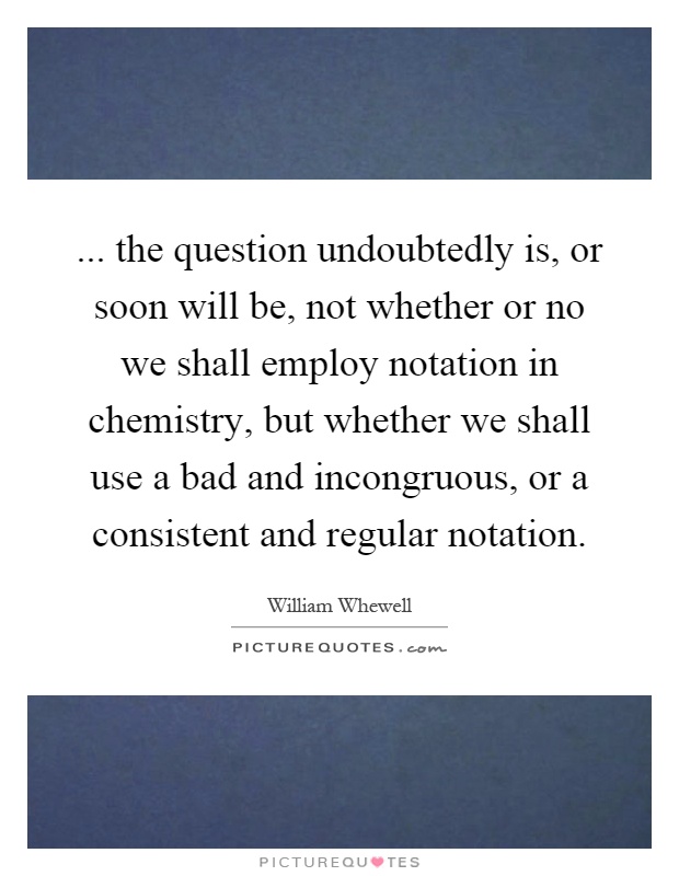 ... the question undoubtedly is, or soon will be, not whether or no we shall employ notation in chemistry, but whether we shall use a bad and incongruous, or a consistent and regular notation Picture Quote #1