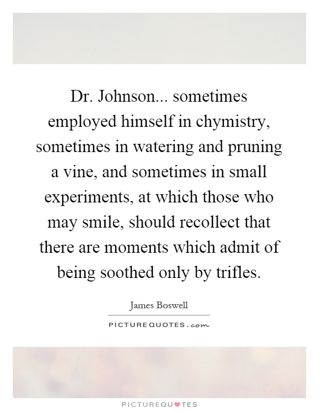 Dr. Johnson... sometimes employed himself in chymistry, sometimes in watering and pruning a vine, and sometimes in small experiments, at which those who may smile, should recollect that there are moments which admit of being soothed only by trifles Picture Quote #1