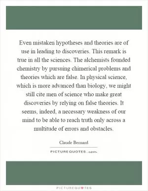 Even mistaken hypotheses and theories are of use in leading to discoveries. This remark is true in all the sciences. The alchemists founded chemistry by pursuing chimerical problems and theories which are false. In physical science, which is more advanced than biology, we might still cite men of science who make great discoveries by relying on false theories. It seems, indeed, a necessary weakness of our mind to be able to reach truth only across a multitude of errors and obstacles Picture Quote #1