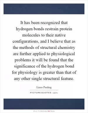 It has been recognized that hydrogen bonds restrain protein molecules to their native configurations, and I believe that as the methods of structural chemistry are further applied to physiological problems it will be found that the significance of the hydrogen bond for physiology is greater than that of any other single structural feature Picture Quote #1