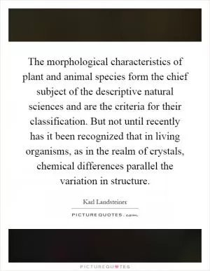 The morphological characteristics of plant and animal species form the chief subject of the descriptive natural sciences and are the criteria for their classification. But not until recently has it been recognized that in living organisms, as in the realm of crystals, chemical differences parallel the variation in structure Picture Quote #1