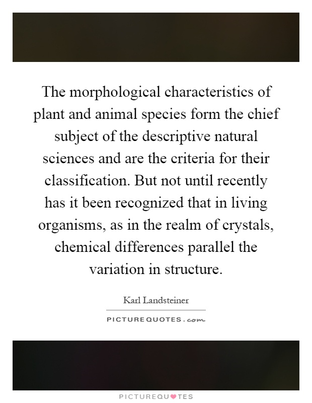 The morphological characteristics of plant and animal species form the chief subject of the descriptive natural sciences and are the criteria for their classification. But not until recently has it been recognized that in living organisms, as in the realm of crystals, chemical differences parallel the variation in structure Picture Quote #1