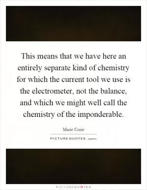 This means that we have here an entirely separate kind of chemistry for which the current tool we use is the electrometer, not the balance, and which we might well call the chemistry of the imponderable Picture Quote #1