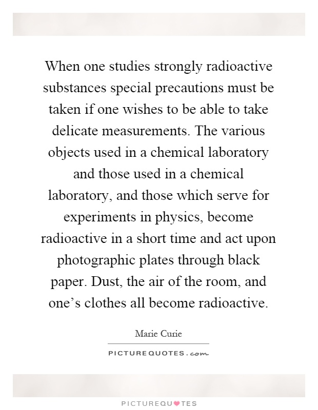 When one studies strongly radioactive substances special precautions must be taken if one wishes to be able to take delicate measurements. The various objects used in a chemical laboratory and those used in a chemical laboratory, and those which serve for experiments in physics, become radioactive in a short time and act upon photographic plates through black paper. Dust, the air of the room, and one's clothes all become radioactive Picture Quote #1