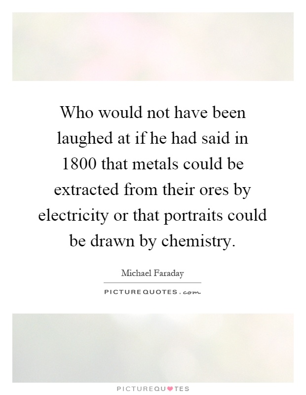 Who would not have been laughed at if he had said in 1800 that metals could be extracted from their ores by electricity or that portraits could be drawn by chemistry Picture Quote #1