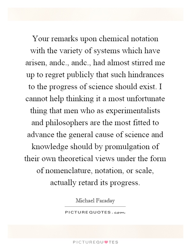Your remarks upon chemical notation with the variety of systems which have arisen, andc., andc., had almost stirred me up to regret publicly that such hindrances to the progress of science should exist. I cannot help thinking it a most unfortunate thing that men who as experimentalists and philosophers are the most fitted to advance the general cause of science and knowledge should by promulgation of their own theoretical views under the form of nomenclature, notation, or scale, actually retard its progress Picture Quote #1