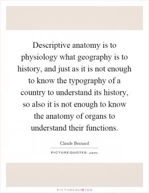 Descriptive anatomy is to physiology what geography is to history, and just as it is not enough to know the typography of a country to understand its history, so also it is not enough to know the anatomy of organs to understand their functions Picture Quote #1