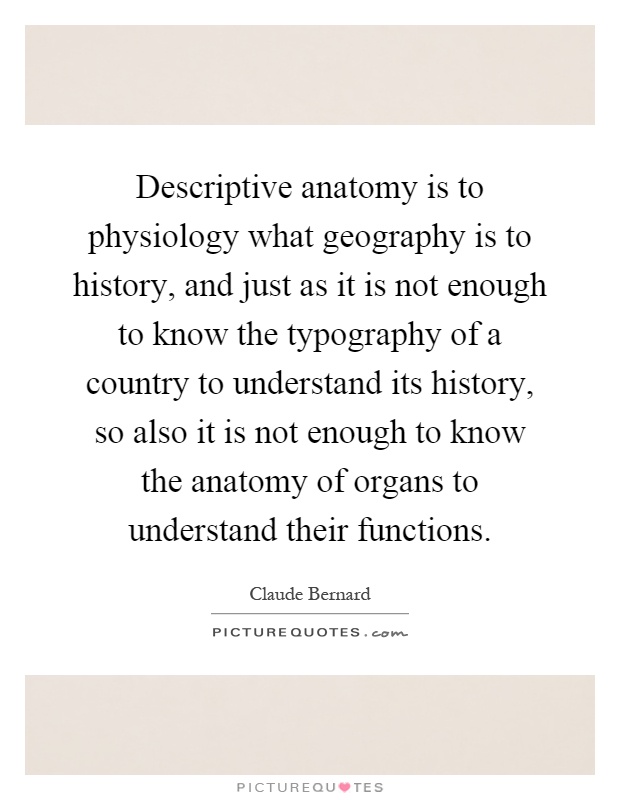 Descriptive anatomy is to physiology what geography is to history, and just as it is not enough to know the typography of a country to understand its history, so also it is not enough to know the anatomy of organs to understand their functions Picture Quote #1