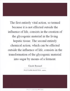 The first entirely vital action, so termed because it is not effected outside the influence of life, consists in the creation of the glycogenic material in the living hepatic tissue. The second entirely chemical action, which can be effected outside the influence of life, consists in the transformation of the glycogenic material into sugar by means of a ferment Picture Quote #1