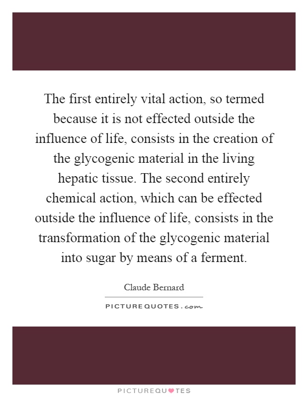 The first entirely vital action, so termed because it is not effected outside the influence of life, consists in the creation of the glycogenic material in the living hepatic tissue. The second entirely chemical action, which can be effected outside the influence of life, consists in the transformation of the glycogenic material into sugar by means of a ferment Picture Quote #1