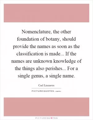 Nomenclature, the other foundation of botany, should provide the names as soon as the classification is made... If the names are unknown knowledge of the things also perishes... For a single genus, a single name Picture Quote #1