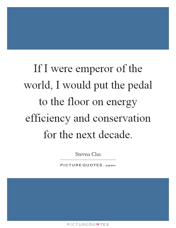If I were emperor of the world, I would put the pedal to the floor on energy efficiency and conservation for the next decade Picture Quote #1