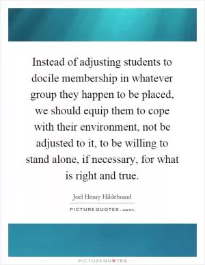 Instead of adjusting students to docile membership in whatever group they happen to be placed, we should equip them to cope with their environment, not be adjusted to it, to be willing to stand alone, if necessary, for what is right and true Picture Quote #1