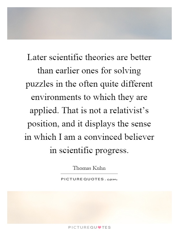 Later scientific theories are better than earlier ones for solving puzzles in the often quite different environments to which they are applied. That is not a relativist's position, and it displays the sense in which I am a convinced believer in scientific progress Picture Quote #1