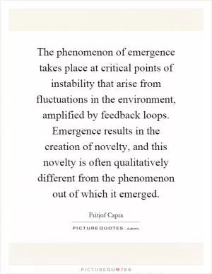 The phenomenon of emergence takes place at critical points of instability that arise from fluctuations in the environment, amplified by feedback loops. Emergence results in the creation of novelty, and this novelty is often qualitatively different from the phenomenon out of which it emerged Picture Quote #1