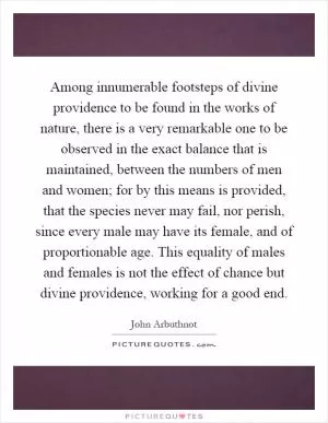 Among innumerable footsteps of divine providence to be found in the works of nature, there is a very remarkable one to be observed in the exact balance that is maintained, between the numbers of men and women; for by this means is provided, that the species never may fail, nor perish, since every male may have its female, and of proportionable age. This equality of males and females is not the effect of chance but divine providence, working for a good end Picture Quote #1