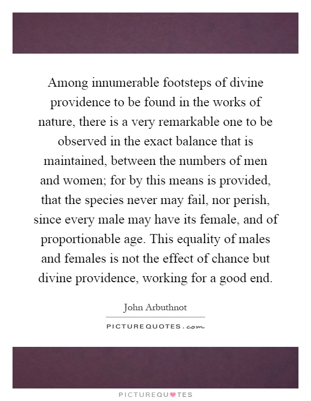 Among innumerable footsteps of divine providence to be found in the works of nature, there is a very remarkable one to be observed in the exact balance that is maintained, between the numbers of men and women; for by this means is provided, that the species never may fail, nor perish, since every male may have its female, and of proportionable age. This equality of males and females is not the effect of chance but divine providence, working for a good end Picture Quote #1