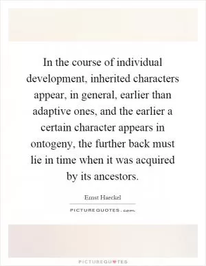 In the course of individual development, inherited characters appear, in general, earlier than adaptive ones, and the earlier a certain character appears in ontogeny, the further back must lie in time when it was acquired by its ancestors Picture Quote #1