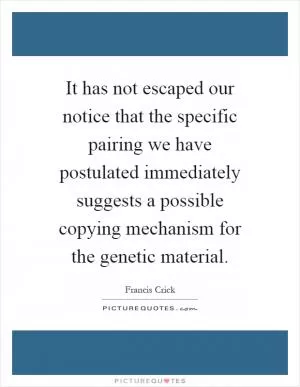 It has not escaped our notice that the specific pairing we have postulated immediately suggests a possible copying mechanism for the genetic material Picture Quote #1