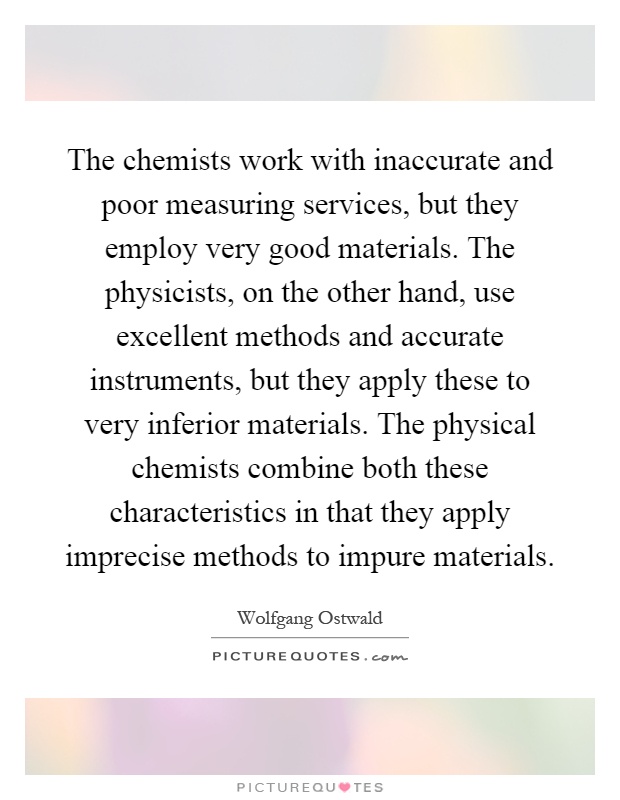 The chemists work with inaccurate and poor measuring services, but they employ very good materials. The physicists, on the other hand, use excellent methods and accurate instruments, but they apply these to very inferior materials. The physical chemists combine both these characteristics in that they apply imprecise methods to impure materials Picture Quote #1