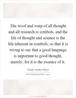 The woof and warp of all thought and all research is symbols, and the life of thought and science is the life inherent in symbols; so that it is wrong to say that a good language is important to good thought, merely; for it is the essence of it Picture Quote #1