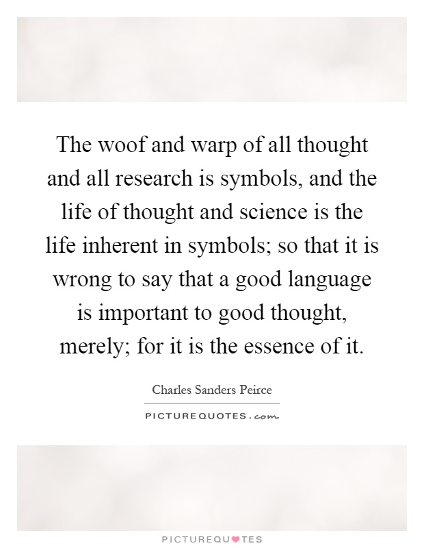 The woof and warp of all thought and all research is symbols, and the life of thought and science is the life inherent in symbols; so that it is wrong to say that a good language is important to good thought, merely; for it is the essence of it Picture Quote #1