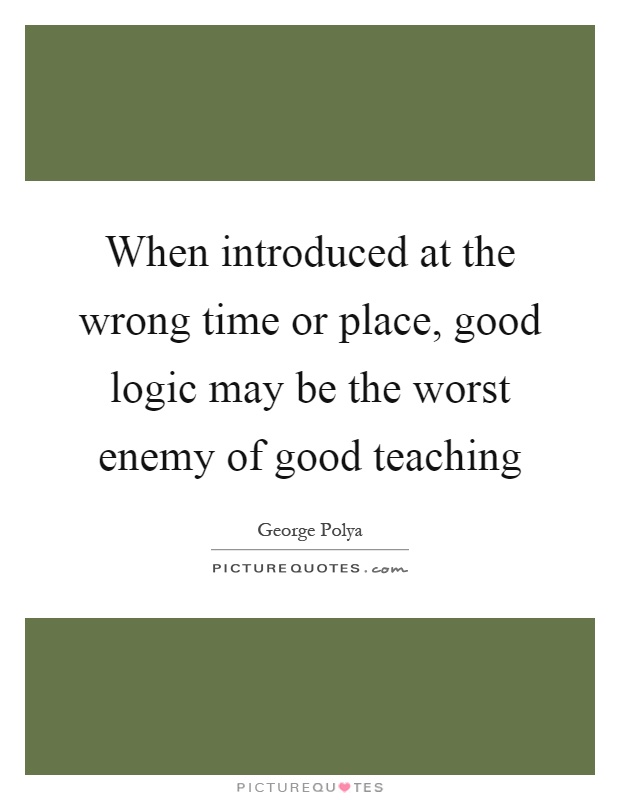 When introduced at the wrong time or place, good logic may be the worst enemy of good teaching Picture Quote #1