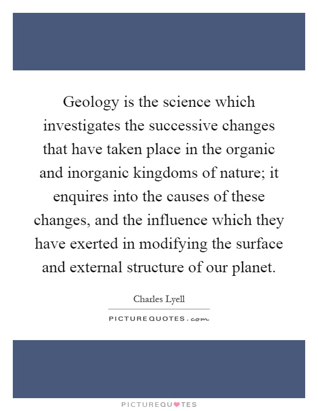 Geology is the science which investigates the successive changes that have taken place in the organic and inorganic kingdoms of nature; it enquires into the causes of these changes, and the influence which they have exerted in modifying the surface and external structure of our planet Picture Quote #1