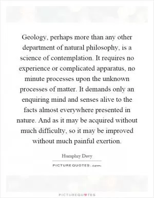 Geology, perhaps more than any other department of natural philosophy, is a science of contemplation. It requires no experience or complicated apparatus, no minute processes upon the unknown processes of matter. It demands only an enquiring mind and senses alive to the facts almost everywhere presented in nature. And as it may be acquired without much difficulty, so it may be improved without much painful exertion Picture Quote #1
