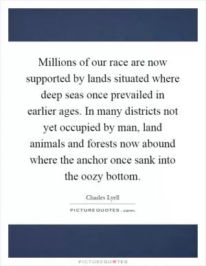 Millions of our race are now supported by lands situated where deep seas once prevailed in earlier ages. In many districts not yet occupied by man, land animals and forests now abound where the anchor once sank into the oozy bottom Picture Quote #1